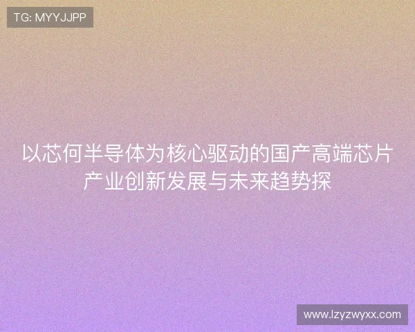 以芯何半导体为核心驱动的国产高端芯片产业创新发展与未来趋势探 以芯何半导体为核心驱动的国产高端芯片产业创新发展与未来趋势探